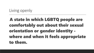 Living openly
A state in which LGBTQ people are
comfortably out about their sexual
orientation or gender identity -
where and when it feels appropriate
to them.
 