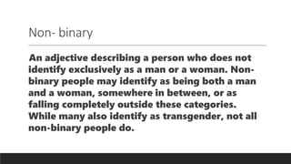 Non- binary
An adjective describing a person who does not
identify exclusively as a man or a woman. Non-
binary people may identify as being both a man
and a woman, somewhere in between, or as
falling completely outside these categories.
While many also identify as transgender, not all
non-binary people do.
 