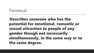 Pansexual
Describes someone who has the
potential for emotional, romantic or
sexual attraction to people of any
gender though not necessarily
simultaneously, in the same way or to
the same degree.
 