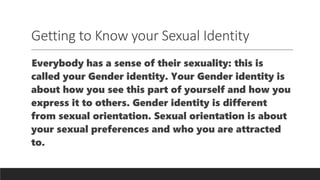 Getting to Know your Sexual Identity
Everybody has a sense of their sexuality: this is
called your Gender identity. Your Gender identity is
about how you see this part of yourself and how you
express it to others. Gender identity is different
from sexual orientation. Sexual orientation is about
your sexual preferences and who you are attracted
to.
 