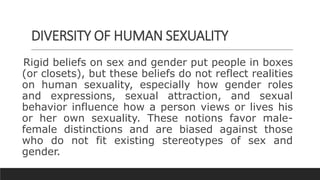 DIVERSITY OF HUMAN SEXUALITY
Rigid beliefs on sex and gender put people in boxes
(or closets), but these beliefs do not reflect realities
on human sexuality, especially how gender roles
and expressions, sexual attraction, and sexual
behavior influence how a person views or lives his
or her own sexuality. These notions favor male-
female distinctions and are biased against those
who do not fit existing stereotypes of sex and
gender.
 