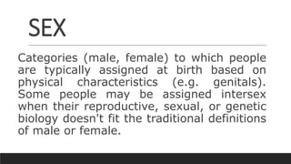 SEX
Categories (male, female) to which people
are typically assigned at birth based on
physical characteristics (e.g. genitals).
Some people may be assigned intersex
when their reproductive, sexual, or genetic
biology doesn't fit the traditional definitions
of male or female.
 