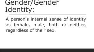 Gender/Gender
Identity:
A person's internal sense of identity
as female, male, both or neither,
regardless of their sex.
 
