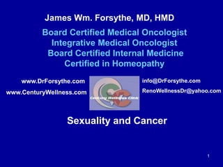 James Wm. Forsythe, MD, HMD 
Board Certified Medical Oncologist 
Integrative Medical Oncologist 
Board Certified Internal Medicine 
Certified in Homeopathy 
info@DrForsythe.com 
RenoWellnessDr@yahoo.com 
Sexuality and Cancer 
1 
www.DrForsythe.com 
www.CenturyWellness.com 
 