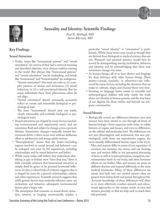 25Executive Summary of the Living the Truth in Love Conference—Rome 2015
Key Findings
Sexual Attraction
•  Today, terms like “homosexual persons” and “sexual
orientation” are used as if they had a univocal meaning
and described objective, even obvious realities existing
in the world. But phrases like “homosexual persons”
and “sexual orientation” can be misleading, and words
like “homosexual” and “homosexuality” are ambiguous.

 “Sexual orientation”: this term can refer to (1) com-
plex patterns of desires and attractions, (2) sexual
behaviors, or (3) a self-­proclaimed identity. But for
many individuals these three phenomena often do
not align.

 “Sexual orientation” doesn’t necessarily accurately
reflect an innate and immutable biological or psy-
chological trait.

 The term “homosexual” doesn’t pick out stable,
clearly measurable and verifiable biological or psy-
chological traits.
•  Sexual attractions are shaped by many factors (includ-
ing environmental and experiential ones), and are
sometimes fluid and subject to change across a person’s
lifetime. Substantive changes—­typically toward het-
erosexual desire—­often occur even without deliberate
effort as adolescents and young adults mature.
•  “Neuroplasticity” shows that the brain—­including
regions involved in sexual arousal and behavior—­can
be reshaped over time by life experiences, including
relationships, and by sexual behaviors and habits.
•  While many today still believe that individuals iden-
tifying as gay or lesbian were “born that way,” there is
little scientific evidence that homosexual attraction is
simply fixed by genes or by prenatal hormonal influ-
ences.In fact,a robust body of evidence suggests that it
is shaped far more by a person’s relationships, culture,
and other experiences.Scientific research suggests that
while genetic factors may modestly influence same-­sex
inclination and behavior, subsequent environmental
factors play a larger role.
•  The assumption that romantic or sexual desire, attrac-
tion, interest, or longing automatically implies a
particular “sexual identity” or “orientation” is prob-
lematic. While these terms may sound as though they
are derived from biological or medical science,they are
not. Research and pastoral practice would best be
served by distinguishing among inclination, behavior,
and identity, and by acknowledging that these may
sometimes change over time.
•  As human beings, all of us have desires and longings
for deep intimacy with other human beings. These
desires—­sexual, romantic, or otherwise—­are influ-
enced by many factors, including the decisions that we
make to cultivate, shape, and channel them over time.
•  Insisting on language better suited to scientific and
anthropological realities will help clarify the truth
about our identity as human persons and the true basis
of our dignity, for those within and beyond our reli-
gious communities.
Sexual Identity
•  Biologically rooted sex differences between men and
women have been shown to run through all levels of
human biology—­from organism-­wide traits, to subtle
features of organs and tissues, and even to differences
on the cellular and molecular level. The differences are
not just physiological and anatomical, but also psy-
chological; aside from our reproductive organs, the
most sexually differentiated human organ is the brain.

 Men and women differ in terms of our experience of
emotion, our memory, our vision, and our hearing;
men and women differ in our perceptual processing
of faces,as well as in pain perception,navigation,neu-
rotransmitter levels in our brain, and stress hormone
effects on our bodies. Men and women are prone to
different diseases and respond differently to the same
medical treatments. Many of these differences are
innate and built into our created nature—­they are
present from before birth and persist throughout life.

 Accurate knowledge of these differences will allow
us to more effectively conduct research and educa-
tional approaches to the unique needs of men and
women, precisely so that we help each to reach their
full potential.
Sexuality and Identity: Scientific Findings
Paul R. McHugh, MD
Aaron Kheriaty, MD
 