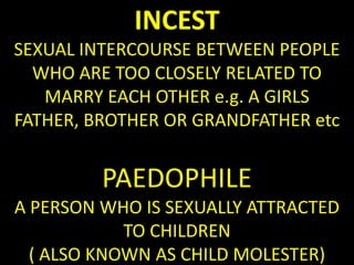INCEST
SEXUAL INTERCOURSE BETWEEN PEOPLE
  WHO ARE TOO CLOSELY RELATED TO
   MARRY EACH OTHER e.g. A GIRLS
FATHER, BROTHER OR GRANDFATHER etc


         PAEDOPHILE
A PERSON WHO IS SEXUALLY ATTRACTED
            TO CHILDREN
  ( ALSO KNOWN AS CHILD MOLESTER)
 