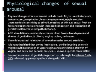 Physiological changes
arousal

of sexual

 Physical changes of sexual arousal include rise in Bp, Hr , respiratory rate ,

temperature , perspiration , breast engorgement, nipple erection
,increased skin sensitivity to stimuli, mottling of skin e.g. sexual flush on
face and upper chest along with increased congestion and lubrication of
genital tract( increase sympathetic tone ).
 ANS stimulation immediately increases blood flow in bloods paces and

sinuses of genital tract ( clitoris, vagina, vulva , perineum .
 There is increased relaxation of smooth muscles around arterioles .

 It is hypothesitized that during intercourse , penile thrusting on cervix

might result in dilatation of upper vagina and constriction of lower 3rd
vaginal and pelvic and perineal muscles --- known as penile cervix reflex.


Neurotransmission of genital congestion ---- is brought by Nitrous Oxide
(NO) released by parasympathetic along with VIP .

 