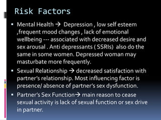Risk Factors
 Mental Health  Depression , low self esteem
,frequent mood changes , lack of emotional

wellbeing --- associated with decreased desire and
sex arousal . Anti depressants ( SSRIs) also do the
same in some women. Depressed woman may
masturbate more frequently.
 Sexual Relationship  decreased satisfaction with
partner’s relationship. Most influencing factor is
presence/ absence of partner’s sex dysfunction.
 Partner’s Sex Function main reason to cease
sexual activity is lack of sexual function or sex drive
in partner.

 