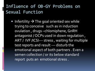Influence of OB-GY Problems on
Sexual Function
 Infertility  The goal oriented sex while

trying to conceive such as in induction
ovulation , drugs –chlomiphene, GnRH
antagonist / OCPs used in down regulation ,
ART / IVF /ICSI--- stress , waiting for multiple
test reports and result --- disturb the
emotional aspect of both partners . Even a
semen collection / or its below standard
report puts an emotional stress .

 