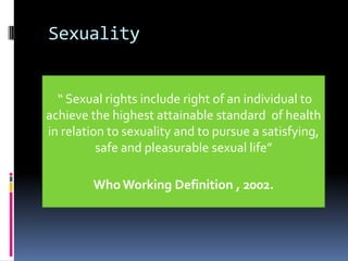 Sexuality

“ Sexual rights include right of an individual to
achieve the highest attainable standard of health
in relation to sexuality and to pursue a satisfying,
safe and pleasurable sexual life”
Who Working Definition , 2002.

 