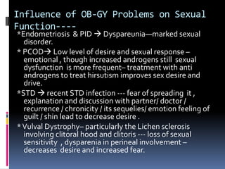 Influence of OB-GY Problems on Sexual
Function----

*Endometriosis & PID  Dyspareunia—marked sexual
disorder.
* PCOD Low level of desire and sexual response –
emotional , though increased androgens still sexual
dysfunction is more frequent– treatment with anti
androgens to treat hirsutism improves sex desire and
drive.
*STD  recent STD infection --- fear of spreading it ,
explanation and discussion with partner/ doctor /
recurrence / chronicity / its sequelies/ emotion feeling of
guilt / shin lead to decrease desire .
* Vulval Dystrophy– particularly the Lichen sclerosis
involving clitoral hood and clitoris --- loss of sexual
sensitivity , dysparenia in perineal involvement –
decreases desire and increased fear.

 