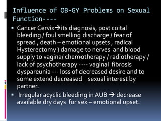Influence of OB-GY Problems on Sexual
Function--- Cancer Cervixits diagnosis, post coital

bleeding / foul smelling discharge / fear of
spread , death – emotional upsets , radical
Hysterectomy ) damage to nerves and blood
supply to vagina/ chemotherapy / radiotherapy /
lack of psychotherapy ---- vaginal fibrosis
dyspareunia --- loss of decreased desire and to
some extend decreased sexual interest by
partner.
 Irregular acyclic bleeding in AUB  decrease
available dry days for sex – emotional upset.

 