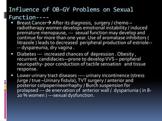 Influence of OB-GY Problems on Sexual
Function--- Breast Cancer After its diagnosis, surgery / chemo –

radiotherapy women develops emotional instability / induced
premature menopause, --- sexual function may develop and
continue for more than one year. Use of aromatase inhibitors (
litrazole ) leads to decreased peripheral production of estriole--- dyspareunia, dry vagina .
 Diabetes --- increased chances of depression . Obesity ,
recurrent candidacies—prone to develop VVS – peripheral
neuropathy- poor conduction of tactile sensation and tissue
response.
 Lower urinary tract diseases ---- urinary incontinence (stress
/urge / true –Urinary fistula), TVT surgery / anterior and
posterior colpoperineorrhaphy / Burch suspension for
prolapsed --- de enervation of anterior wall / dyspariunia ( in 820 % women ) ---sexual dysfunction.

 