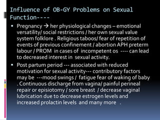 Influence of OB-GY Problems on Sexual
Function--- Pregnancy  her physiological changes – emotional

versatility/ social restrictions / her own sexual value
system folklore . Religious taboos/ fear of repetition of
events of previous confinement / abortion APH preterm
labour / PROM in cases of incompetent os ---- can lead
to decreased interest in sexual activity.
 Post partum period --- associated with reduced
motivation for sexual activity--- contributory factors
may be ---mood swings / fatigue fear of waking of baby
. Continuous discharge from vagina/ painful perineal
repair or episiotomy / sore breast / decrease vaginal
lubrication due to decrease estrogen levels and
increased prolactin levels and many more .

 