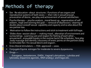 Methods of therapy










Sex Re education– about structures / functions of sex organs and
reproductive systems of both sexes---- their role in sexual arousal ,
provocation of desire , sex play and achievement of sexual satisfaction.
Psycho therapy--- psycho analysis , moral boost up , regeneration of self
esteem , hope and winning the goal --- removal of depression / clearing all
doubts about oneself sexual capability and capacity and so also about the
sex partner too.
Motivation to follow the instructions and stick to treatment with full hope.
Slides show session about --- making mood , alteration of environment and
surroundings . Learning care and respect for feeling of each other ,
amusement , enjoyable breaks in the routine hectic life schedules , fore play
.body massage and identify / discovery of erotic points on the partners body
to stimulate her / his sexual desire and orgasm .
Eros clitoral stimulators --- FDA approved ---2000.
Conjugate Equine estrogen for moderate to severe dyspareunia.
Drugs --Estrogens , testosterone , DHEA , Vaginal Lubrications , Lybridos and
lybroidos, Dopamine agonists , MSH analog s and Viagra etc.

 
