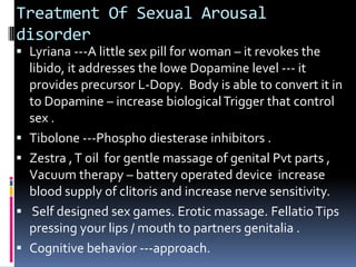 Treatment Of Sexual Arousal
disorder

 Lyriana ---A little sex pill for woman – it revokes the
libido, it addresses the lowe Dopamine level --- it
provides precursor L-Dopy. Body is able to convert it in







to Dopamine – increase biological Trigger that control
sex .
Tibolone ---Phospho diesterase inhibitors .
Zestra , T oil for gentle massage of genital Pvt parts ,
Vacuum therapy – battery operated device increase
blood supply of clitoris and increase nerve sensitivity.
Self designed sex games. Erotic massage. Fellatio Tips
pressing your lips / mouth to partners genitalia .
Cognitive behavior ---approach.

 