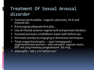 Treatment Of Sexual Arousal
disorder
 Commercial Available --vaginal Lubricants, Vit.E and







mineral oils.
Encouraging adequate fore play .
Use of clitoral/ anterior vaginal wall and perineal vibrators.
Scented (aromatic smell)Warm water bath before sex.
Eliminate anxiety by engaging in distraction techniques .
Treat urogenital atrophy --- post menopausal /
oophrectomized women – with estradiol vaginal cream,
ERT wit 5mg medroxy progesterone. Est ring ,
sidenophil – tab 1-2 hr before sex?

 