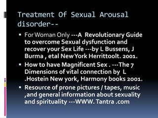 Treatment Of Sexual Arousal
disorder- For Woman Only ---A Revolutionary Guide

to overcome Sexual dysfunction and
recover your Sex Life ---by L Bussens, J
Burma , etal New York Herrittoolt. 2001.
 How to have Magnificent Sex . ---The 7
Dimensions of vital connection by L
.Hostein New york, Harmony books 2oo1.
 Resource of prone pictures / tapes, music
,and general information about sexuality
and spirituality ---WWW. Tantra .com

 