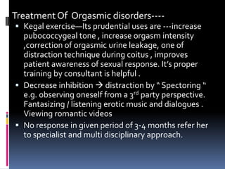 Treatment Of Orgasmic disorders--- Kegal exercise—Its prudential uses are ---increase
pubococcygeal tone , increase orgasm intensity
,correction of orgasmic urine leakage, one of

distraction technique during coitus , improves
patient awareness of sexual response. It’s proper
training by consultant is helpful .
 Decrease inhibition  distraction by “ Spectoring “
e.g. observing oneself from a 3rd party perspective.
Fantasizing / listening erotic music and dialogues .
Viewing romantic videos
 No response in given period of 3-4 months refer her
to specialist and multi disciplinary approach.

 
