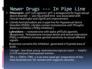 Newer Drugs --- In Pipe Line

 Flibanserin –5HT (1A) agonist / 5HT-2 antagonists for hypo sexual

desire disorder --- 100 mg at bed time was associated with
clinical meaningful and significant improvement.
 Librido And lybroidons are in pipe line for Hyposexual desire
disorder( HSDD). Libridos contain testosterone with Phospho
diastrase inhibitor ( PDE5 inhibition )
Lybroidons --- testosterone with alpha 5HT(1A) agonists
(Buspirone) . Testosterone increase desire and sexual motivation .
PDE5 is inhibitors increase genital sensitivity to sexual afferent
signals.
Buspirone converts the inhibition generated in fr5ontal area of
brain .
- Librigel – low dose 300ug testosterone topical cream --- helpful
in VVS and post menopausal women .
- TB s-2 –Tefrin –TBS -2 is an intra nasal gel preparation of low
dose testosterone for women with orgasmic disorder .

 