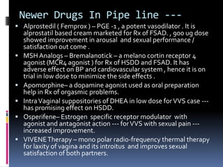 Newer Drugs In Pipe line -- Alprostedil ( Femprox ) – PGE -1 , a potent vasodilator . It is








alprostatil based cream marketed for Rx of FSAD. , 900 ug dose
showed improvement in arousal and sexual performance /
satisfaction out come .
MSH Analogs – Bremalanotick – a melano cortin receptor 4
agonist (MCR4 agonist ) for Rx of HSDD and FSAD. It has
adverse effect on BP and cardiovascular system , hence it is on
trial in low dose to minimize the side effects .
Apomorphine– a dopamine agonist used as oral preparation
help in Rx of orgasmic problems.
Intra Vaginal suppositories of DHEA in low dose for VVS case --has promising effect on HSDD.
Osperifene– Estrogen specific receptor modulator with
agonist and antagonist action --- for VVS with sexual pain --increased improvement.
VIVENE Therapy – mono polar radio-frequency thermal therapy
for laxity of vagina and its introitus and improves sexual
satisfaction of both partners.

 