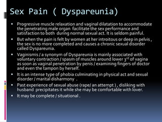 Sex Pain ( Dyspareunia)
 Progressive muscle relaxation and vaginal dilatation to accommodate







the penetrating male organ facilitate the sex performance and
satisfaction to both during normal sexual act. It is seldom painful.
But when the pain is felt by women at her introitous or deep in pelvis ,
the sex is no more completed and causes a chronic sexual disorder
called Dyspareunia.
Vaginismis / a synonym of Dyspareunia is mainly associated with
voluntary contraction / spasm of muscles around lower 3rd of vagina
as soon as vaginal penetration by penis / examining fingers of doctor
and even the tampon by herself.
It is an intense type of phobia culminating in physical act and sexual
disorder / marital disharmony .
Past experience of sexual abuse (rape/ an attempt ) , disliking with
husband precipitates it while she may be comfortable with lover.
It may be complete / situational .

 