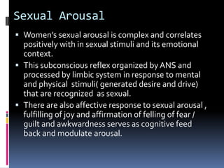 Sexual Arousal
 Women’s sexual arousal is complex and correlates

positively with in sexual stimuli and its emotional
context.
 This subconscious reflex organized by ANS and
processed by limbic system in response to mental
and physical stimuli( generated desire and drive)
that are recognized as sexual.
 There are also affective response to sexual arousal ,
fulfilling of joy and affirmation of felling of fear /
guilt and awkwardness serves as cognitive feed
back and modulate arousal.

 