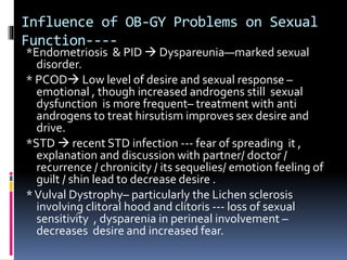 Influence of OB-GY Problems on Sexual 
Function---- 
*Endometriosis & PID  Dyspareunia—marked sexual 
disorder. 
* PCOD Low level of desire and sexual response – 
emotional , though increased androgens still sexual 
dysfunction is more frequent– treatment with anti 
androgens to treat hirsutism improves sex desire and 
drive. 
*STD  recent STD infection --- fear of spreading it , 
explanation and discussion with partner/ doctor / 
recurrence / chronicity / its sequelies/ emotion feeling of 
guilt / shin lead to decrease desire . 
* Vulval Dystrophy– particularly the Lichen sclerosis 
involving clitoral hood and clitoris --- loss of sexual 
sensitivity , dysparenia in perineal involvement – 
decreases desire and increased fear. 
 