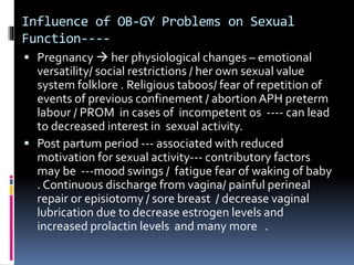 Influence of OB-GY Problems on Sexual 
Function---- 
 Pregnancy  her physiological changes – emotional 
versatility/ social restrictions / her own sexual value 
system folklore . Religious taboos/ fear of repetition of 
events of previous confinement / abortion APH preterm 
labour / PROM in cases of incompetent os ---- can lead 
to decreased interest in sexual activity. 
 Post partum period --- associated with reduced 
motivation for sexual activity--- contributory factors 
may be ---mood swings / fatigue fear of waking of baby 
. Continuous discharge from vagina/ painful perineal 
repair or episiotomy / sore breast / decrease vaginal 
lubrication due to decrease estrogen levels and 
increased prolactin levels and many more . 
 