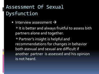 Assessment Of Sexual 
Dysfunction 
 Interview assessment  
* It is better and always fruitful to assess bith 
partners alone and together. 
* Partner’s insight is helpful and 
recommendations for changes in behavior 
both asexual and sexual are difficult if 
another partner is assessed and his opinion 
is not heard. 
 