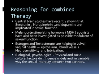 Reasoning for combined 
Therapy 
 Central brain studies have recently shown that 
Serotonin , Norepinehrin ,and dopamine are 
implicated in sexual function. 
 Melanocyte stimulating hormone ( MSH ) agonists 
have also been investigated as possible modulator of 
sexual function . 
 Estrogen and Testosterone are helping in vulval-vaginal 
health --- epithelium , blood vessels . 
Neurosensitivity and lubrication. 
 Biological , psychological . Physical and socio-cultural 
factors do influence widely and in variable 
way the sexual interplay between two partners. 
 