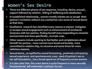 Women’s Sex Desire 
 There are different phases of sex response, including desire, arousal , 
orgasm followed by relation , felling of wellbeing and satisfaction. 
 In established relationship , women mostly initiate sex or accept their 
partner’s invitation without any marked her own sense of sexual desire 
at that time. 
 Qualitative research has classified many reasons a woman instigates 
or accepts sexual engagement such as enhancement of emotional 
closeness with her partner, finding herself more responding to romantic 
environment and more specifically , to erotic cues. 
 Other reasons include wanting to feel better and completeness about 
herself/ her partner , more normal more loved and lovable, more 
committed to relation ship, to conceive and some times for more 
nefarious reasons. 
 Sexual desire , as typified by sexual fantasizing , positively anticipating 
sexual experience and spontaneously crazy need of partner’s sex or 
her self stimulation , has a broad spectrum of frequency across women. 
 It is also clear that this overt desire is quite frequent in many sexually 
functional and self motivated craziness for sex. 
 