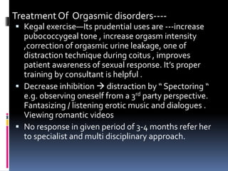 Treatment Of Orgasmic disorders---- 
 Kegal exercise—Its prudential uses are ---increase 
pubococcygeal tone , increase orgasm intensity 
,correction of orgasmic urine leakage, one of 
distraction technique during coitus , improves 
patient awareness of sexual response. It’s proper 
training by consultant is helpful . 
 Decrease inhibition  distraction by “ Spectoring “ 
e.g. observing oneself from a 3rd party perspective. 
Fantasizing / listening erotic music and dialogues . 
Viewing romantic videos 
 No response in given period of 3-4 months refer her 
to specialist and multi disciplinary approach. 
 