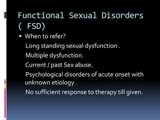 Functional Sexual Disorders 
( FSD) 
 When to refer? 
Long standing sexual dysfunction . 
Multiple dysfunction. 
Current / past Sex abuse. 
Psychological disorders of acute onset with 
unknown etiology . 
No sufficient response to therapy till given. 
 