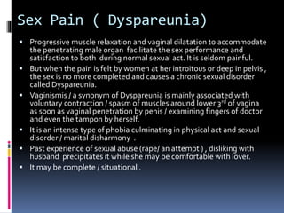 Sex Pain ( Dyspareunia) 
 Progressive muscle relaxation and vaginal dilatation to accommodate 
the penetrating male organ facilitate the sex performance and 
satisfaction to both during normal sexual act. It is seldom painful. 
 But when the pain is felt by women at her introitous or deep in pelvis , 
the sex is no more completed and causes a chronic sexual disorder 
called Dyspareunia. 
 Vaginismis / a synonym of Dyspareunia is mainly associated with 
voluntary contraction / spasm of muscles around lower 3rd of vagina 
as soon as vaginal penetration by penis / examining fingers of doctor 
and even the tampon by herself. 
 It is an intense type of phobia culminating in physical act and sexual 
disorder / marital disharmony . 
 Past experience of sexual abuse (rape/ an attempt ) , disliking with 
husband precipitates it while she may be comfortable with lover. 
 It may be complete / situational . 
 