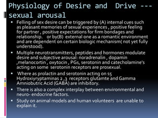 Physiology of Desire and Drive --- 
sexual arousal 
 Felling of sex desire can be triggered by (A) internal cues such 
as pleasant memories of sexual experiences , positive feeling 
for partner , positive expectations for firm bondages and 
relationship. or by(B) external one as a romantic environment 
and are dependent on certain biologic mechanism( not yet fully 
understood). 
 Multiple neurotransmitters, peptides and hormones modulate 
desire and subjective arousal: noradrenalin , dopamin 
,melanocortin , oxytocin , PGs, serotonin and catecholamine's 
acting on some serotonin receptors are prosexual. 
 Where as prolactin and serotonin acting on s5 
Hydroxiyryptaminas 2 ,3 receptors glutamte and Gamma 
Amniobutric Acid (GABA) are inhibitory. 
 There is also a complex interplay between environmental and 
neuro- endocrine factors. 
 Study on animal models and human volunteers are unable to 
explain it. 
 