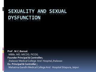 SEXUALITY AND SEXUAL 
DYSFUNCTION 
Prof . M.C.Bansal. 
MBBs. MD. MICOG. FICOG. 
Founder Principal & Controller; 
Jhalawar Medical College And Hospital,Jhalawar. 
Ex. Principal & Controller ; 
Mahatma Gandhi Medical College And Hospital Sitapura, Jaipur. 
 