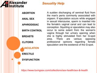 Sexuality Help
ABORTION
ANAL SEX
APHRODISIAC
BIRTH CONTROL
BREASTS
CLITORIS
EJACULATION
ERECTILE
DYSFUNCTION
A sudden discharging of seminal fluid from
the man's penis commonly associated with
orgasm. If ejaculation occurs while engaged
in sexual intercourse, sperm is inserted into
the female's vaginal canal and can lead to
conception. Squirting or ejaculation may also
occur to some extent from the woman's
vagina through her urinary opening when
she is highly stimulated from her G-spot
area. There are various opposing
professional opinions regarding female
ejaculation and the existence of the G-spot.
https://www.lovingsex.com/collections/sex-health/sex-&-health
 