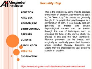 Sexuality Help
ABORTION
ANAL SEX
APHRODISIAC
BIRTH CONTROL
BREASTS
CLITORIS
EJACULATION
ERECTILE
DYSFUNCTION
This is the inability by some men to produce
or maintain an erection, also known as "get it
up," or "keep it up." Its causes are generally
thought to be physical or psychological or a
combination of both. It is a malady that can
generally be treated and solved.
Psychological causes can be treated
through the use of techniques such as
changing the time of day during which you
engage in sex and the "stuff technique."
Physical problems can be treated with
surgically or medically prescribed implants,
and/or injection therapy. Solutions like
Viagra may be prescribed by your doctor to
sustain an erection.
https://www.lovingsex.com/collections/advanced-sex/advanced
 