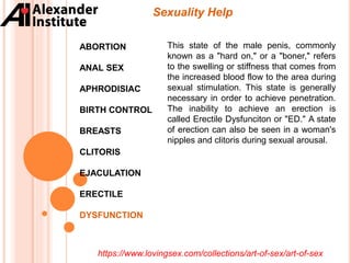 Sexuality Help
ABORTION
ANAL SEX
APHRODISIAC
BIRTH CONTROL
BREASTS
CLITORIS
EJACULATION
ERECTILE
DYSFUNCTION
This state of the male penis, commonly
known as a "hard on," or a "boner," refers
to the swelling or stiffness that comes from
the increased blood flow to the area during
sexual stimulation. This state is generally
necessary in order to achieve penetration.
The inability to achieve an erection is
called Erectile Dysfunciton or "ED." A state
of erection can also be seen in a woman's
nipples and clitoris during sexual arousal.
https://www.lovingsex.com/collections/art-of-sex/art-of-sex
 