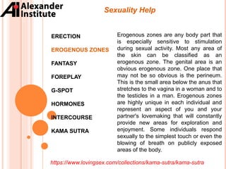 ERECTION
EROGENOUS ZONES
FANTASY
FOREPLAY
G-SPOT
HORMONES
INTERCOURSE
KAMA SUTRA
Sexuality Help
Erogenous zones are any body part that
is especially sensitive to stimulation
during sexual activity. Most any area of
the skin can be classified as an
erogenous zone. The genital area is an
obvious erogenous zone. One place that
may not be so obvious is the perineum.
This is the small area below the anus that
stretches to the vagina in a woman and to
the testicles in a man. Erogenous zones
are highly unique in each individual and
represent an aspect of you and your
partner's lovemaking that will constantly
provide new areas for exploration and
enjoyment. Some individuals respond
sexually to the simplest touch or even the
blowing of breath on publicly exposed
areas of the body.
https://www.lovingsex.com/collections/kama-sutra/kama-sutra
 