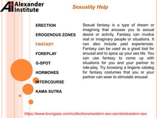 ERECTION
EROGENOUS ZONES
FANTASY
FOREPLAY
G-SPOT
HORMONES
INTERCOURSE
KAMA SUTRA
Sexuality Help
Sexual fantasy is a type of dream or
imagining that arouses you to sexual
desire or activity. Fantasy can involve
real or imaginary people or situations. It
can also include past experiences.
Fantasy can be used as a great tool for
arousal and to spice up your sex life. You
can use fantasy to come up with
situations for you and your partner to
role-play. Try browsing a lingerie catalog
for fantasy costumes that you or your
partner can wear to stimulate arousal.
https://www.lovingsex.com/collections/eastern-sex-secrets/eastern-sex
 