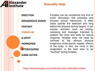 ERECTION
EROGENOUS ZONES
FANTASY
FOREPLAY
G-SPOT
HORMONES
INTERCOURSE
KAMA SUTRA
Sexuality Help
Foreplay can be considered any kind of
erotic stimulation that precedes and
arouses sexual intercourse. It often
starts outside the bedroom and long
before the physical activity begins. It can
include activities such as kissing,
caressing and massage. Intended to
awaken the mind and body for sexual
response, foreplay does not need be
confined to the obvious physical
erogenous zones (penis, nipples, clitoris)
of the body. In fact, the mind or the
imagination is the best area to be
"touched" during foreplay.
https://www.lovingsex.com/collections/juli-ashton/juli-ashton
 