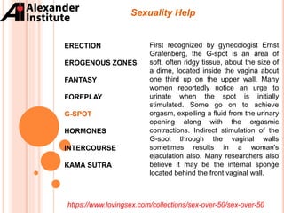 ERECTION
EROGENOUS ZONES
FANTASY
FOREPLAY
G-SPOT
HORMONES
INTERCOURSE
KAMA SUTRA
Sexuality Help
First recognized by gynecologist Ernst
Grafenberg, the G-spot is an area of
soft, often ridgy tissue, about the size of
a dime, located inside the vagina about
one third up on the upper wall. Many
women reportedly notice an urge to
urinate when the spot is initially
stimulated. Some go on to achieve
orgasm, expelling a fluid from the urinary
opening along with the orgasmic
contractions. Indirect stimulation of the
G-spot through the vaginal walls
sometimes results in a woman's
ejaculation also. Many researchers also
believe it may be the internal sponge
located behind the front vaginal wall.
https://www.lovingsex.com/collections/sex-over-50/sex-over-50
 