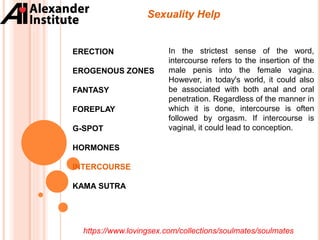 ERECTION
EROGENOUS ZONES
FANTASY
FOREPLAY
G-SPOT
HORMONES
INTERCOURSE
KAMA SUTRA
Sexuality Help
In the strictest sense of the word,
intercourse refers to the insertion of the
male penis into the female vagina.
However, in today's world, it could also
be associated with both anal and oral
penetration. Regardless of the manner in
which it is done, intercourse is often
followed by orgasm. If intercourse is
vaginal, it could lead to conception.
https://www.lovingsex.com/collections/soulmates/soulmates
 