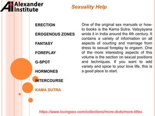 ERECTION
EROGENOUS ZONES
FANTASY
FOREPLAY
G-SPOT
HORMONES
INTERCOURSE
KAMA SUTRA
Sexuality Help
One of the original sex manuals or how-
to books is the Kama Sutra. Vatsyayana
wrote it in India around the 4th century. It
contains a variety of information on all
aspects of courting and marriage from
dress to sexual foreplay to orgasm. One
of the more interesting aspects of this
volume is the section on sexual positions
and techniques. If you want to add
variety and spice to your love life, this is
a good place to start.
https://www.lovingsex.com/collections/more-dvds/more-titles
 