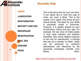 Sexuality Help
LIBIDO
LUBRICATION
MASTURBATION
MATURITY AND SEX
MENOPAUSE
MENSTRUATION
ORAL SEX
ORGASM
PENIS
This is the fancy term for your sex drive.
If you desire sex or have the urge to
mate, you have a libido. This is the
engine, so to speak, that drives all your
sexual activity. The basis for your libido
is physically rooted in hormones.
However, it is greatly shaped by your
environment, culture and your age. For
example, the sex drive of males peaks
in their early twenties and declines
thereafter. Also, some religions approve
of sex only for reproduction, a concept
that can put a damper on libido. Libido
can be enhanced by authentic
aphrodisiacs and influenced by the
perceived anticipated benefits from
taking them.
https://www.lovingsex.com/collections/g-vibe
 