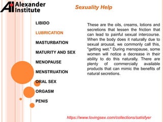 Sexuality Help
LIBIDO
LUBRICATION
MASTURBATION
MATURITY AND SEX
MENOPAUSE
MENSTRUATION
ORAL SEX
ORGASM
PENIS
These are the oils, creams, lotions and
secretions that lessen the friction that
can lead to painful sexual intercourse.
When the body does it naturally due to
sexual arousal, we commonly call this,
"getting wet." During menopause, some
women will notice a decrease in their
ability to do this naturally. There are
plenty of commercially available
products that can mimic the benefits of
natural secretions.
https://www.lovingsex.com/collections/satisfyer
 