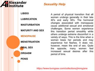 Sexuality Help
LIBIDO
LUBRICATION
MASTURBATION
MATURITY AND SEX
MENOPAUSE
MENSTRUATION
ORAL SEX
ORGASM
PENIS
A period of physical transition that all
women undergo generally in their late
40's and early 50's. The hormonal
changes associated with menopause
cause additional sexual and emotional
challenges. Some women experience
this transition period smoothly while
others undergo extreme discomfort in a
variety of ways. This is the time when a
woman loses her periods and may
experience hot flashes. It does not,
however, mean the end of sex. Quite
the opposite, many women feel
increased sexual desires after this
period of time.
https://www.lovingsex.com/collections/jimmyjane
 