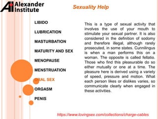 Sexuality Help
LIBIDO
LUBRICATION
MASTURBATION
MATURITY AND SEX
MENOPAUSE
MENSTRUATION
ORAL SEX
ORGASM
PENIS
This is a type of sexual activity that
involves the use of your mouth to
stimulate your sexual partner. It is also
considered in the definition of sodomy
and therefore illegal, although rarely
prosecuted, in some states. Cunnilingus
is when a man performs this on a
woman. The opposite is called fellatio.
Those who find this pleasurable do so
either mutually or one at a time. The
pleasure here is derived using a variety
of speed, pressure and motion. What
each person likes or dislikes varies, so
communicate clearly when engaged in
these activities.
https://www.lovingsex.com/collections/charge-cables
 